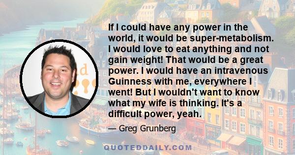 If I could have any power in the world, it would be super-metabolism. I would love to eat anything and not gain weight! That would be a great power. I would have an intravenous Guinness with me, everywhere I went! But I