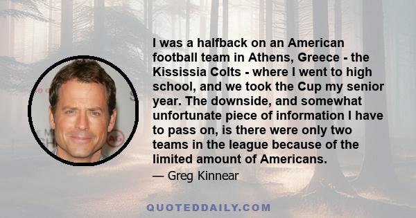 I was a halfback on an American football team in Athens, Greece - the Kississia Colts - where I went to high school, and we took the Cup my senior year. The downside, and somewhat unfortunate piece of information I have
