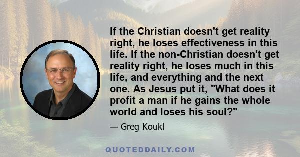 If the Christian doesn't get reality right, he loses effectiveness in this life. If the non-Christian doesn't get reality right, he loses much in this life, and everything and the next one. As Jesus put it, What does it