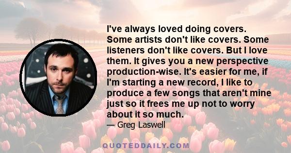 I've always loved doing covers. Some artists don't like covers. Some listeners don't like covers. But I love them. It gives you a new perspective production-wise. It's easier for me, if I'm starting a new record, I like
