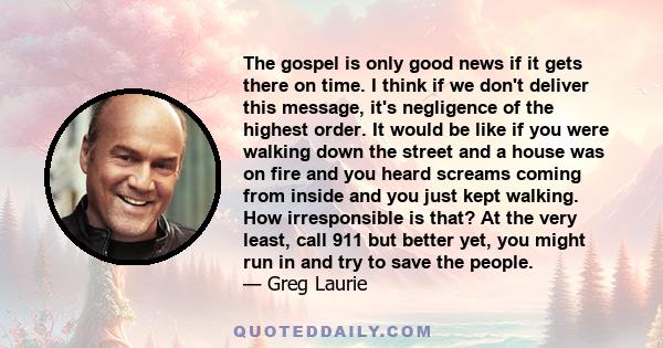 The gospel is only good news if it gets there on time. I think if we don't deliver this message, it's negligence of the highest order. It would be like if you were walking down the street and a house was on fire and you