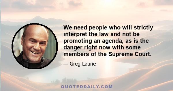 We need people who will strictly interpret the law and not be promoting an agenda, as is the danger right now with some members of the Supreme Court.