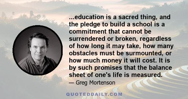 ...education is a sacred thing, and the pledge to build a school is a commitment that cannot be surrendered or broken, regardless of how long it may take, how many obstacles must be surmounted, or how much money it will