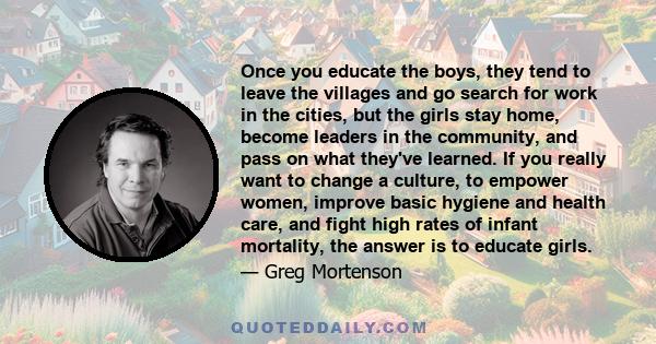 Once you educate the boys, they tend to leave the villages and go search for work in the cities, but the girls stay home, become leaders in the community, and pass on what they've learned. If you really want to change a