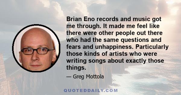Brian Eno records and music got me through. It made me feel like there were other people out there who had the same questions and fears and unhappiness. Particularly those kinds of artists who were writing songs about