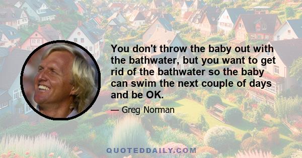 You don't throw the baby out with the bathwater, but you want to get rid of the bathwater so the baby can swim the next couple of days and be OK.