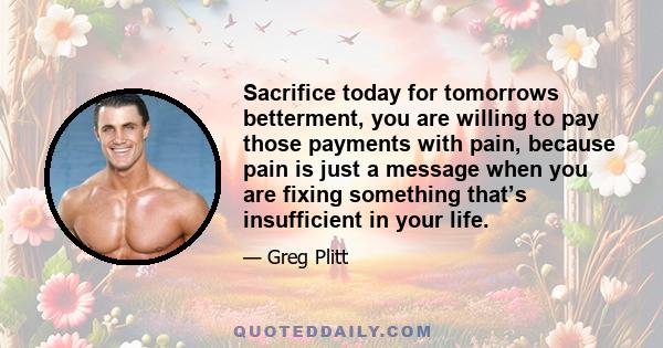 Sacrifice today for tomorrows betterment, you are willing to pay those payments with pain, because pain is just a message when you are fixing something that’s insufficient in your life.