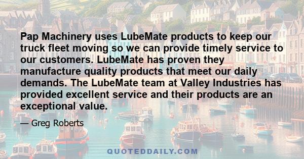 Pap Machinery uses LubeMate products to keep our truck fleet moving so we can provide timely service to our customers. LubeMate has proven they manufacture quality products that meet our daily demands. The LubeMate team