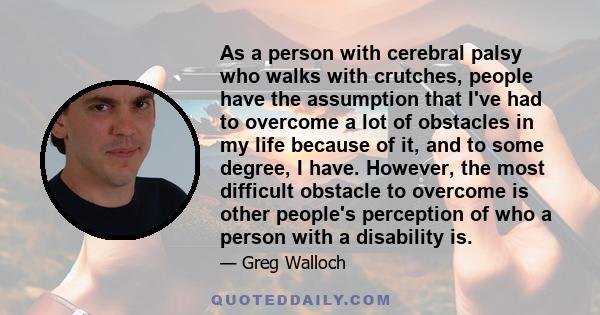 As a person with cerebral palsy who walks with crutches, people have the assumption that I've had to overcome a lot of obstacles in my life because of it, and to some degree, I have. However, the most difficult obstacle