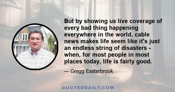 But by showing us live coverage of every bad thing happening everywhere in the world, cable news makes life seem like it's just an endless string of disasters - when, for most people in most places today, life is fairly
