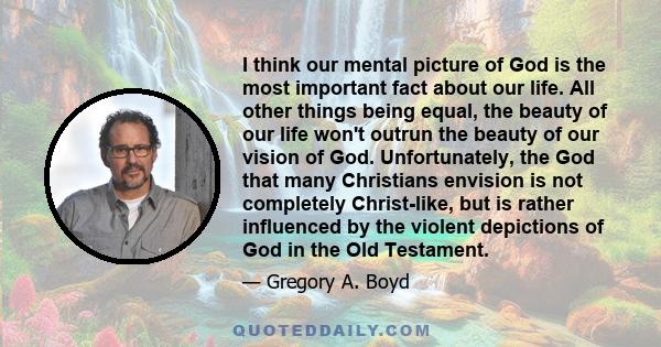I think our mental picture of God is the most important fact about our life. All other things being equal, the beauty of our life won't outrun the beauty of our vision of God. Unfortunately, the God that many Christians