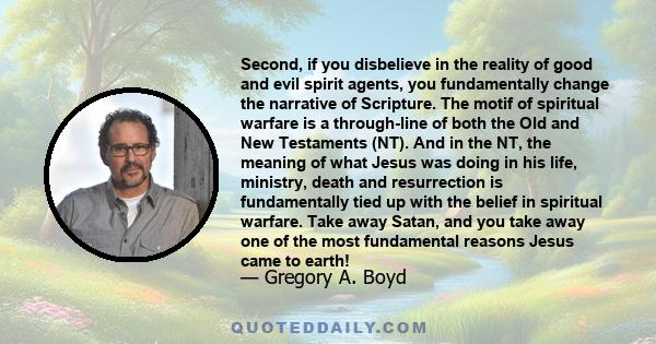 Second, if you disbelieve in the reality of good and evil spirit agents, you fundamentally change the narrative of Scripture. The motif of spiritual warfare is a through-line of both the Old and New Testaments (NT). And