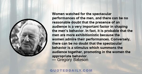 Women watched for the spectacular performances of the men, and there can be no reasonable doubt that the presence of an audience is a very important factor in shaping the men's behavior. In fact, it is probable that the