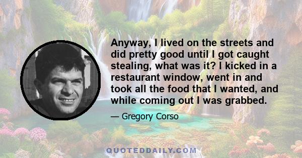 Anyway, I lived on the streets and did pretty good until I got caught stealing, what was it? I kicked in a restaurant window, went in and took all the food that I wanted, and while coming out I was grabbed.