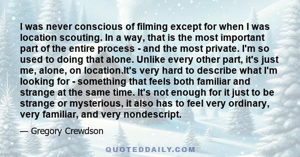 I was never conscious of filming except for when I was location scouting. In a way, that is the most important part of the entire process - and the most private. I'm so used to doing that alone. Unlike every other part,