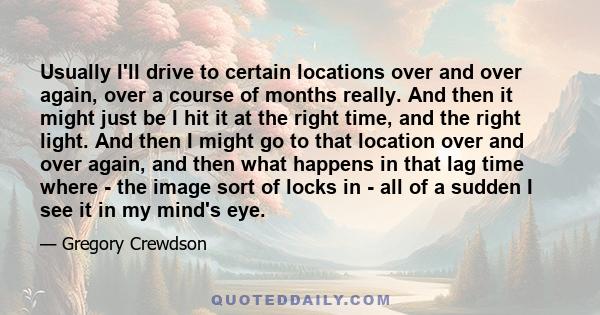 Usually I'll drive to certain locations over and over again, over a course of months really. And then it might just be I hit it at the right time, and the right light. And then I might go to that location over and over