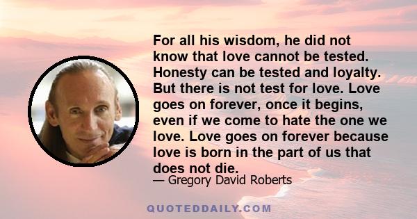 For all his wisdom, he did not know that love cannot be tested. Honesty can be tested and loyalty. But there is not test for love. Love goes on forever, once it begins, even if we come to hate the one we love. Love goes