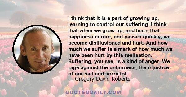 I think that it is a part of growing up, learning to control our suffering. I think that when we grow up, and learn that happiness is rare, and passes quickly, we become disillusioned and hurt. And how much we suffer is