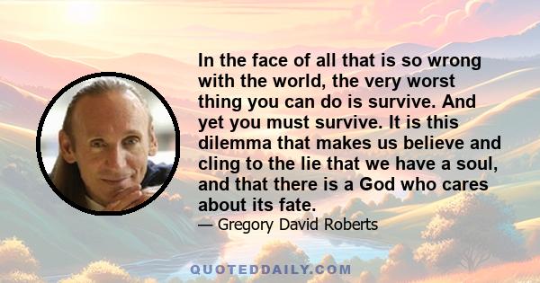 In the face of all that is so wrong with the world, the very worst thing you can do is survive. And yet you must survive. It is this dilemma that makes us believe and cling to the lie that we have a soul, and that there