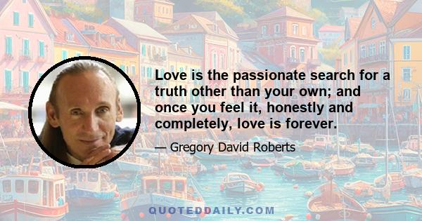 Love is the passionate search for a truth other than your own; and once you feel it, honestly and completely, love is forever.