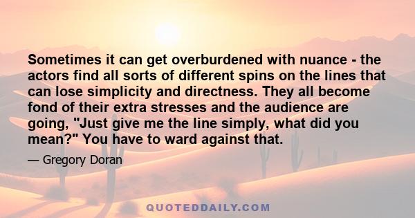 Sometimes it can get overburdened with nuance - the actors find all sorts of different spins on the lines that can lose simplicity and directness. They all become fond of their extra stresses and the audience are going,