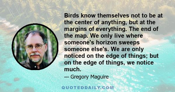 Birds know themselves not to be at the center of anything, but at the margins of everything. The end of the map. We only live where someone's horizon sweeps someone else's. We are only noticed on the edge of things; but