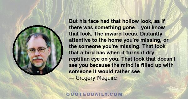 But his face had that hollow look, as if there was something gone... you know that look. The inward focus. Distantly attentive to the home you're missing, or the someone you're missing. That look that a bird has when it
