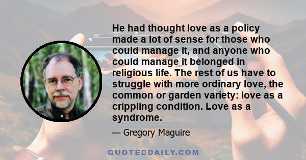He had thought love as a policy made a lot of sense for those who could manage it, and anyone who could manage it belonged in religious life. The rest of us have to struggle with more ordinary love, the common or garden