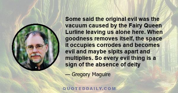 Some said the original evil was the vacuum caused by the Fairy Queen Lurline leaving us alone here. When goodness removes itself, the space it occupies corrodes and becomes evil and maybe slpits apart and multiplies. So