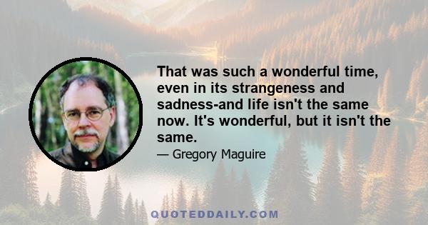 That was such a wonderful time, even in its strangeness and sadness-and life isn't the same now. It's wonderful, but it isn't the same.
