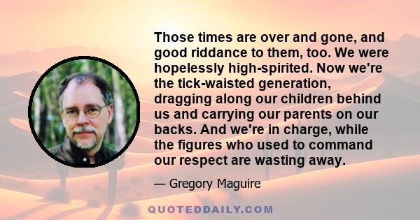 Those times are over and gone, and good riddance to them, too. We were hopelessly high-spirited. Now we're the tick-waisted generation, dragging along our children behind us and carrying our parents on our backs. And