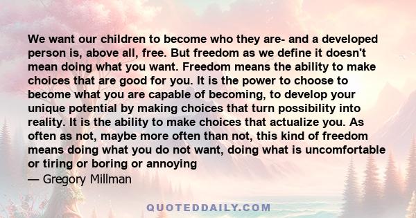 We want our children to become who they are- and a developed person is, above all, free. But freedom as we define it doesn't mean doing what you want. Freedom means the ability to make choices that are good for you. It