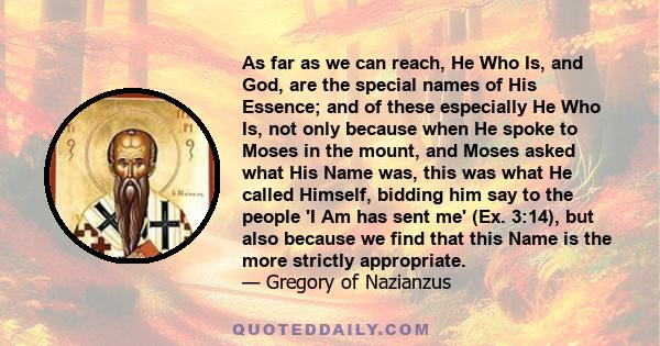As far as we can reach, He Who Is, and God, are the special names of His Essence; and of these especially He Who Is, not only because when He spoke to Moses in the mount, and Moses asked what His Name was, this was what