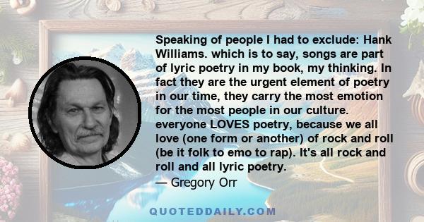 Speaking of people I had to exclude: Hank Williams. which is to say, songs are part of lyric poetry in my book, my thinking. In fact they are the urgent element of poetry in our time, they carry the most emotion for the