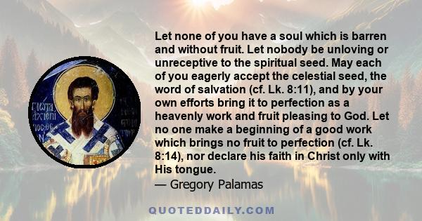 Let none of you have a soul which is barren and without fruit. Let nobody be unloving or unreceptive to the spiritual seed. May each of you eagerly accept the celestial seed, the word of salvation (cf. Lk. 8:11), and by