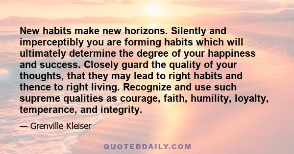 New habits make new horizons. Silently and imperceptibly you are forming habits which will ultimately determine the degree of your happiness and success. Closely guard the quality of your thoughts, that they may lead to