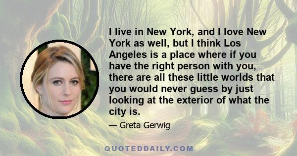 I live in New York, and I love New York as well, but I think Los Angeles is a place where if you have the right person with you, there are all these little worlds that you would never guess by just looking at the