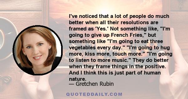 I've noticed that a lot of people do much better when all their resolutions are framed as 'Yes.' Not something like, I'm going to give up French Fries, but something like I'm going to eat three vegetables every day. I'm