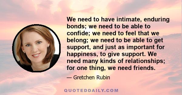 We need to have intimate, enduring bonds; we need to be able to confide; we need to feel that we belong; we need to be able to get support, and just as important for happiness, to give support. We need many kinds of