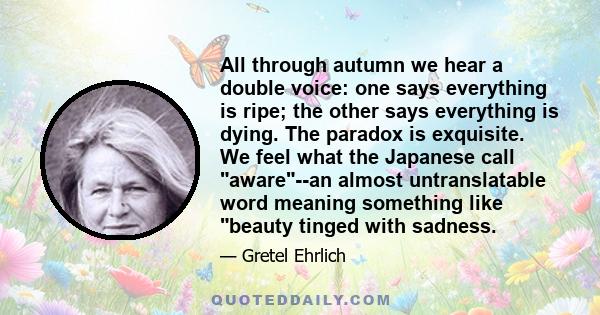 All through autumn we hear a double voice: one says everything is ripe; the other says everything is dying. The paradox is exquisite. We feel what the Japanese call aware--an almost untranslatable word meaning something