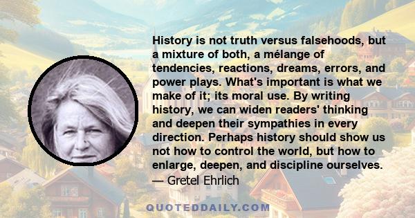 History is not truth versus falsehoods, but a mixture of both, a mélange of tendencies, reactions, dreams, errors, and power plays. What's important is what we make of it; its moral use. By writing history, we can widen