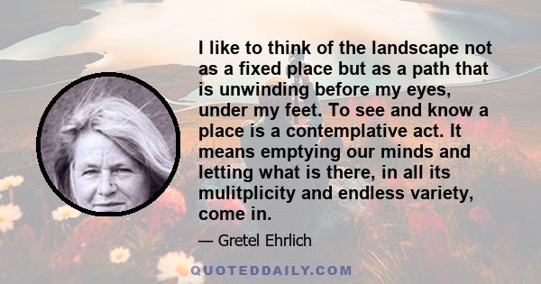I like to think of the landscape not as a fixed place but as a path that is unwinding before my eyes, under my feet. To see and know a place is a contemplative act. It means emptying our minds and letting what is there,