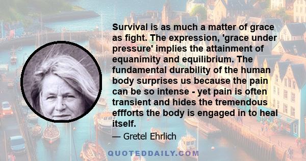 Survival is as much a matter of grace as fight. The expression, 'grace under pressure' implies the attainment of equanimity and equilibrium. The fundamental durability of the human body surprises us because the pain can