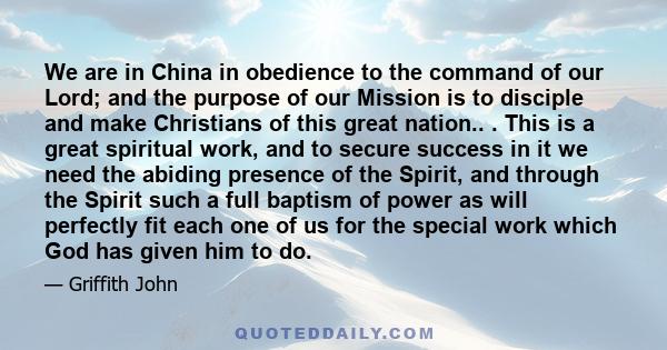 We are in China in obedience to the command of our Lord; and the purpose of our Mission is to disciple and make Christians of this great nation.. . This is a great spiritual work, and to secure success in it we need the