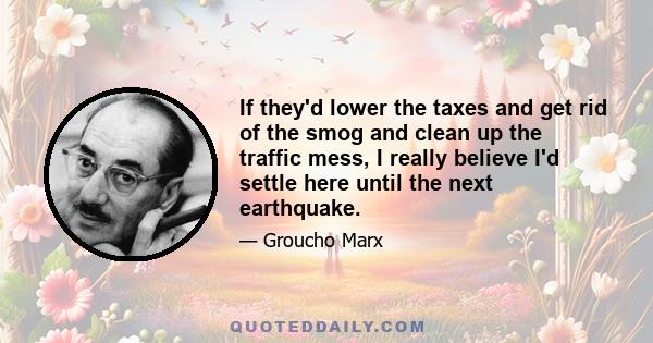 If they'd lower the taxes and get rid of the smog and clean up the traffic mess, I really believe I'd settle here until the next earthquake.