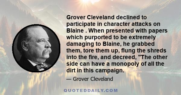 Grover Cleveland declined to participate in character attacks on Blaine . When presented with papers which purported to be extremely damaging to Blaine, he grabbed them, tore them up, flung the shreds into the fire, and