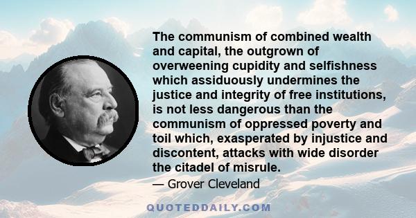 The communism of combined wealth and capital, the outgrown of overweening cupidity and selfishness which assiduously undermines the justice and integrity of free institutions, is not less dangerous than the communism of