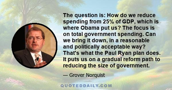 The question is: How do we reduce spending from 25% of GDP, which is where Obama put us? The focus is on total government spending. Can we bring it down, in a reasonable and politically acceptable way? That's what the