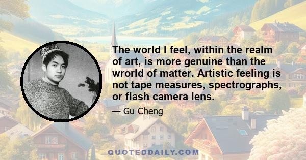 The world I feel, within the realm of art, is more genuine than the wrorld of matter. Artistic feeling is not tape measures, spectrographs, or flash camera lens.