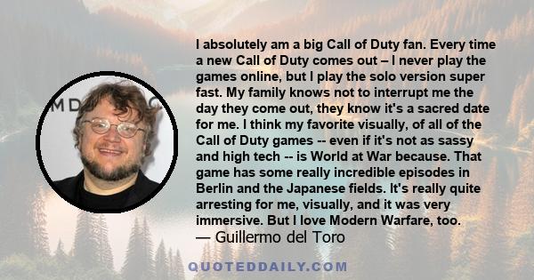I absolutely am a big Call of Duty fan. Every time a new Call of Duty comes out – I never play the games online, but I play the solo version super fast. My family knows not to interrupt me the day they come out, they